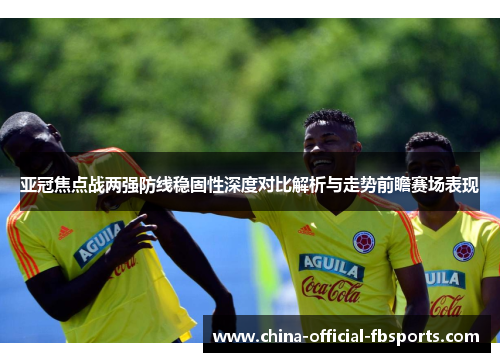 亚冠焦点战两强防线稳固性深度对比解析与走势前瞻赛场表现