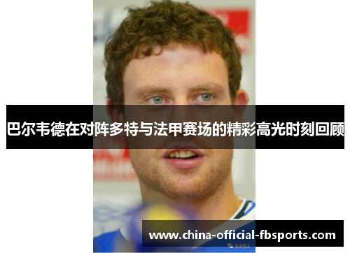 巴尔韦德在对阵多特与法甲赛场的精彩高光时刻回顾