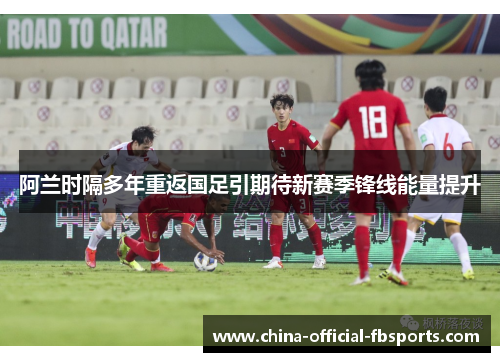 阿兰时隔多年重返国足引期待新赛季锋线能量提升