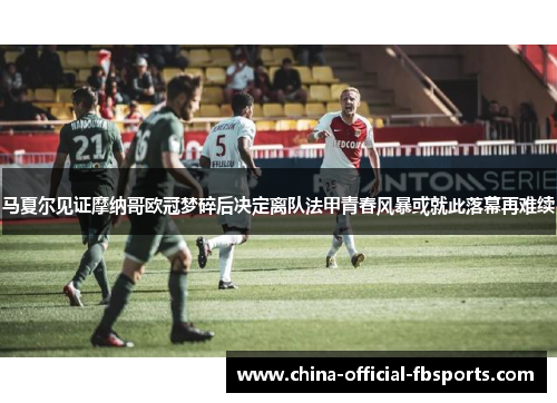 马夏尔见证摩纳哥欧冠梦碎后决定离队法甲青春风暴或就此落幕再难续