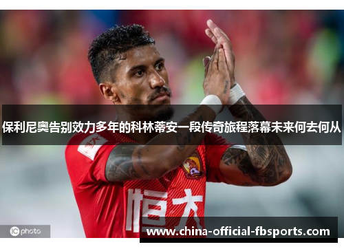 保利尼奥告别效力多年的科林蒂安一段传奇旅程落幕未来何去何从