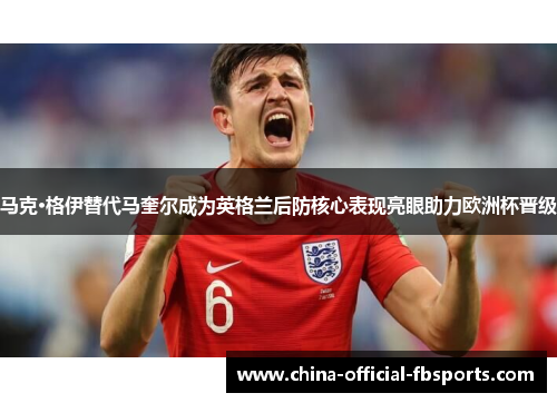 马克·格伊替代马奎尔成为英格兰后防核心表现亮眼助力欧洲杯晋级 马克·格伊替代马奎尔成为英格兰后防核心表现亮眼助力欧洲杯晋级