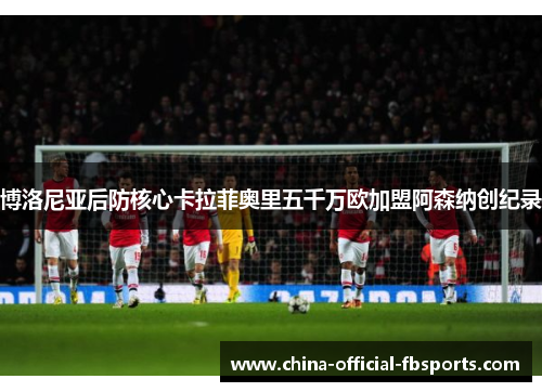博洛尼亚后防核心卡拉菲奥里五千万欧加盟阿森纳创纪录 博洛尼亚后防核心卡拉菲奥里五千万欧加盟阿森纳创纪录