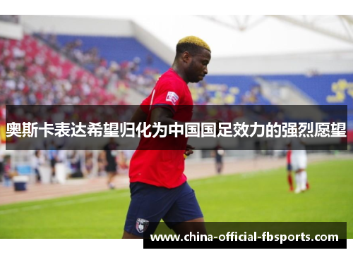 奥斯卡表达希望归化为中国国足效力的强烈愿望 奥斯卡表达希望归化为中国国足效力的强烈愿望