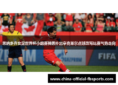 恩纳多齐女足世界杯小组赛神勇扑出辛克莱尔点球改写比赛气势走向 恩纳多齐女足世界杯小组赛神勇扑出辛克莱尔点球改写比赛气势走向