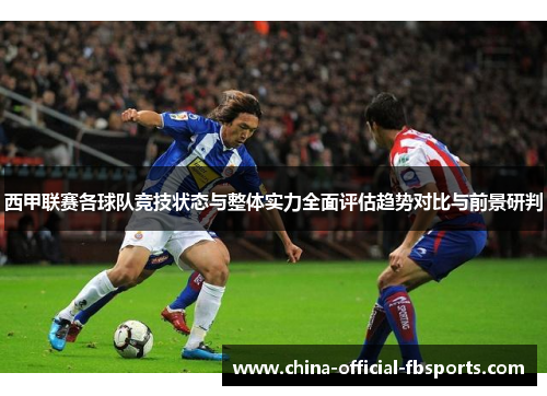 西甲联赛各球队竞技状态与整体实力全面评估趋势对比与前景研判 西甲联赛各球队竞技状态与整体实力全面评估趋势对比与前景研判